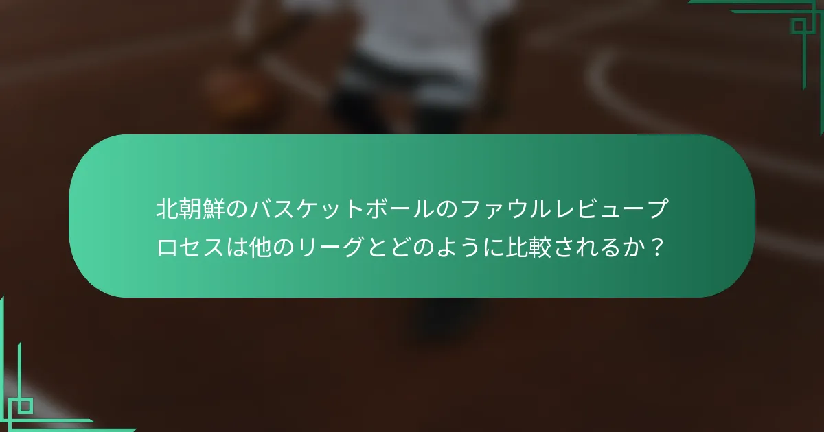 北朝鮮のバスケットボールのファウルレビュープロセスは他のリーグとどのように比較されるか？